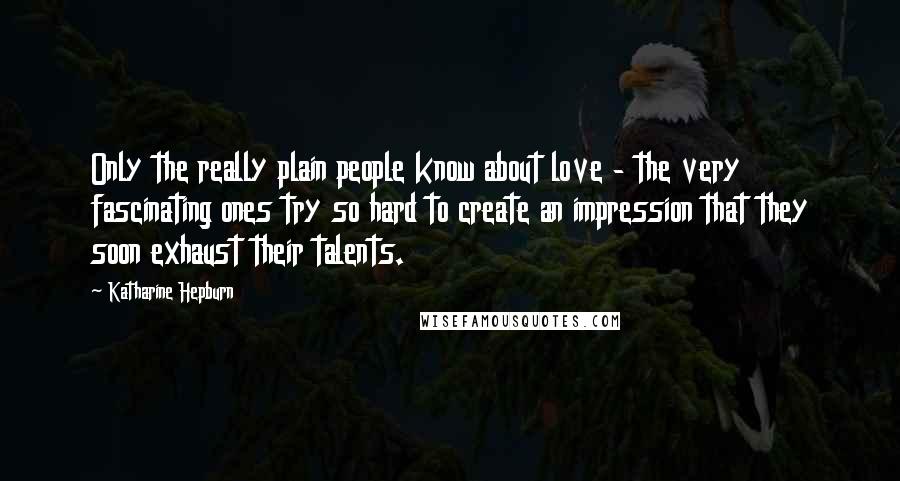 Katharine Hepburn Quotes: Only the really plain people know about love - the very fascinating ones try so hard to create an impression that they soon exhaust their talents.