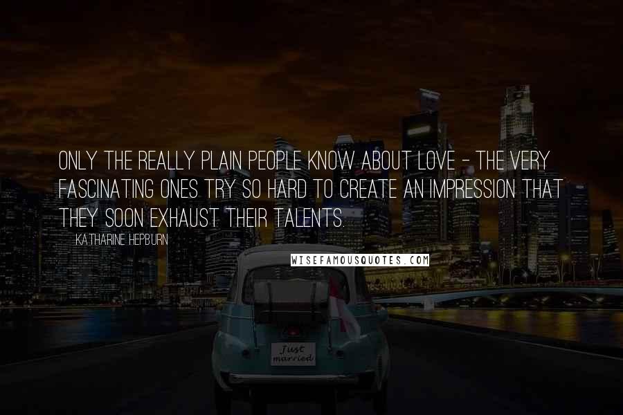 Katharine Hepburn Quotes: Only the really plain people know about love - the very fascinating ones try so hard to create an impression that they soon exhaust their talents.