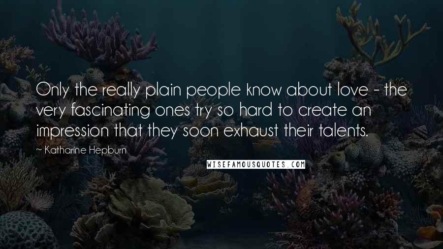 Katharine Hepburn Quotes: Only the really plain people know about love - the very fascinating ones try so hard to create an impression that they soon exhaust their talents.