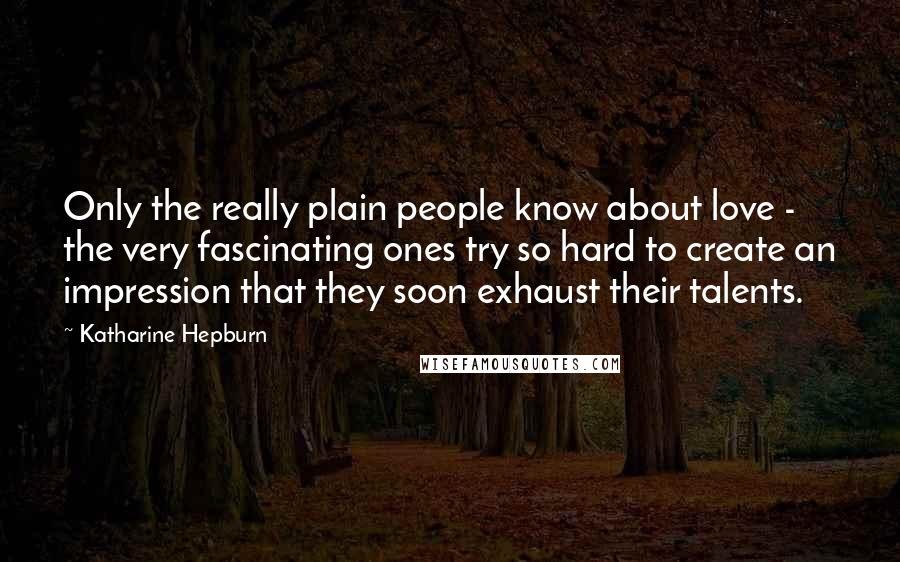 Katharine Hepburn Quotes: Only the really plain people know about love - the very fascinating ones try so hard to create an impression that they soon exhaust their talents.