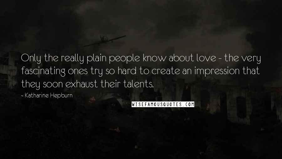 Katharine Hepburn Quotes: Only the really plain people know about love - the very fascinating ones try so hard to create an impression that they soon exhaust their talents.