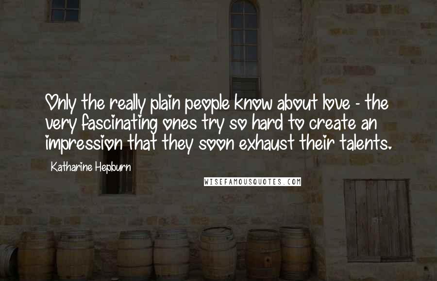 Katharine Hepburn Quotes: Only the really plain people know about love - the very fascinating ones try so hard to create an impression that they soon exhaust their talents.