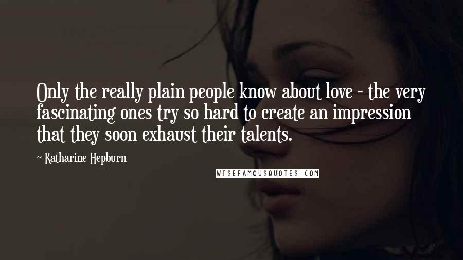 Katharine Hepburn Quotes: Only the really plain people know about love - the very fascinating ones try so hard to create an impression that they soon exhaust their talents.