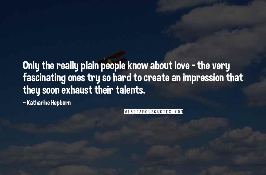 Katharine Hepburn Quotes: Only the really plain people know about love - the very fascinating ones try so hard to create an impression that they soon exhaust their talents.