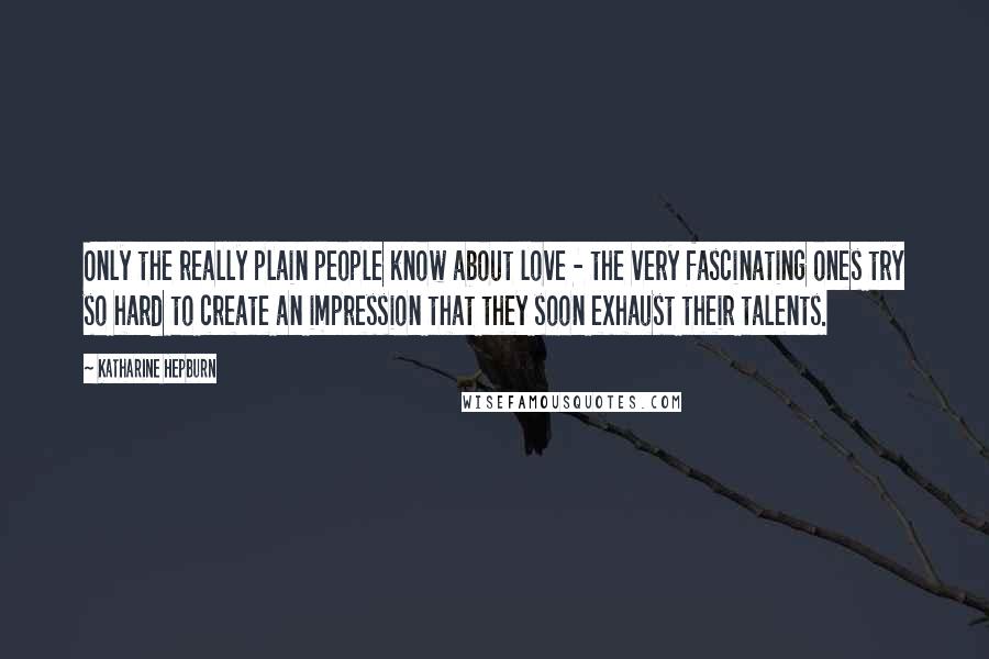 Katharine Hepburn Quotes: Only the really plain people know about love - the very fascinating ones try so hard to create an impression that they soon exhaust their talents.