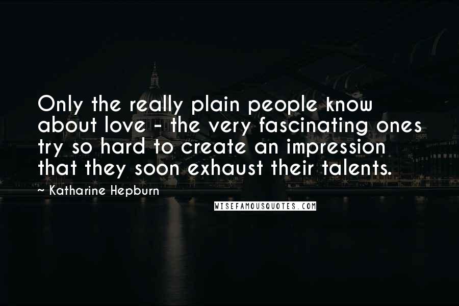 Katharine Hepburn Quotes: Only the really plain people know about love - the very fascinating ones try so hard to create an impression that they soon exhaust their talents.