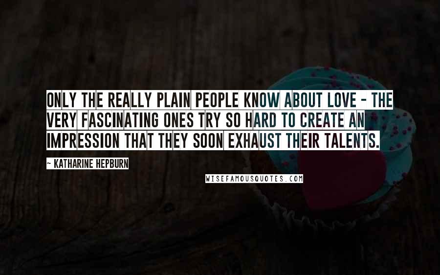 Katharine Hepburn Quotes: Only the really plain people know about love - the very fascinating ones try so hard to create an impression that they soon exhaust their talents.