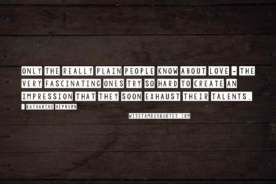 Katharine Hepburn Quotes: Only the really plain people know about love - the very fascinating ones try so hard to create an impression that they soon exhaust their talents.