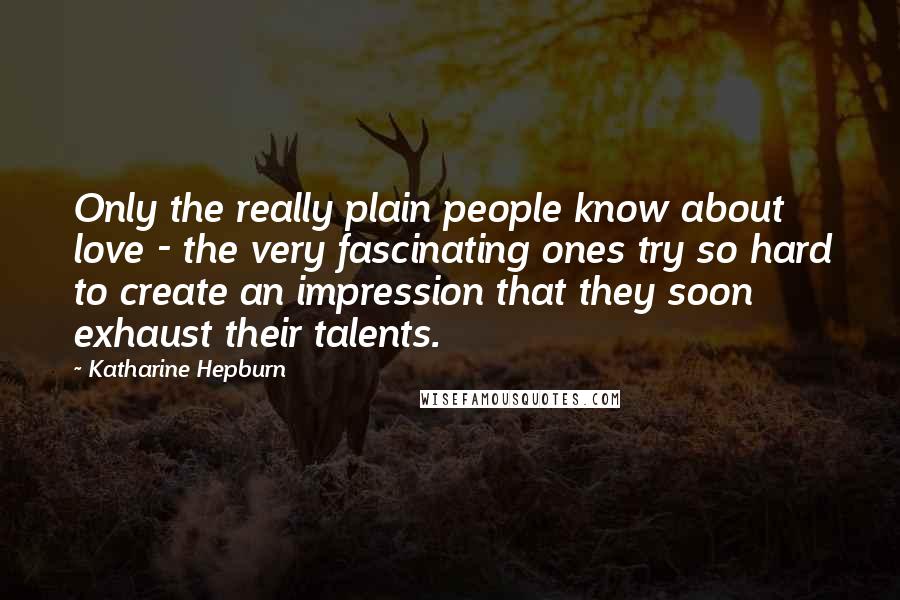 Katharine Hepburn Quotes: Only the really plain people know about love - the very fascinating ones try so hard to create an impression that they soon exhaust their talents.