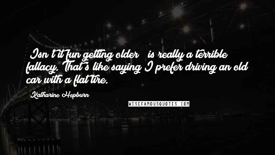 Katharine Hepburn Quotes: "Isn't it fun getting older?" is really a terrible fallacy. That's like saying I prefer driving an old car with a flat tire.