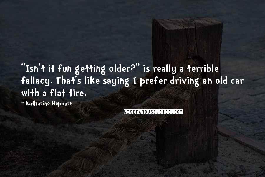 Katharine Hepburn Quotes: "Isn't it fun getting older?" is really a terrible fallacy. That's like saying I prefer driving an old car with a flat tire.
