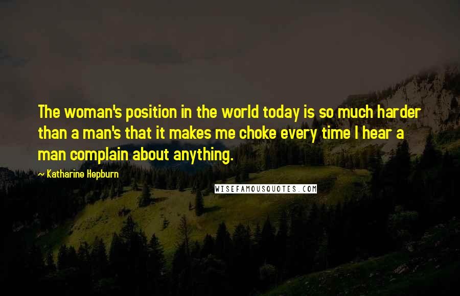 Katharine Hepburn Quotes: The woman's position in the world today is so much harder than a man's that it makes me choke every time I hear a man complain about anything.