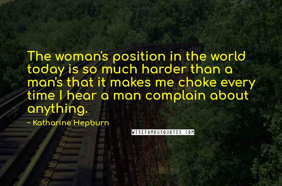 Katharine Hepburn Quotes: The woman's position in the world today is so much harder than a man's that it makes me choke every time I hear a man complain about anything.