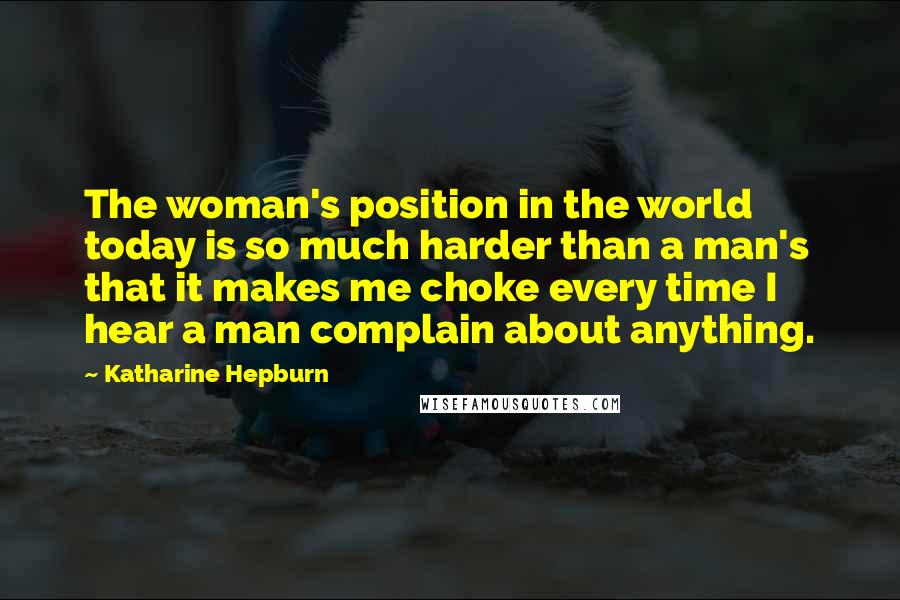Katharine Hepburn Quotes: The woman's position in the world today is so much harder than a man's that it makes me choke every time I hear a man complain about anything.