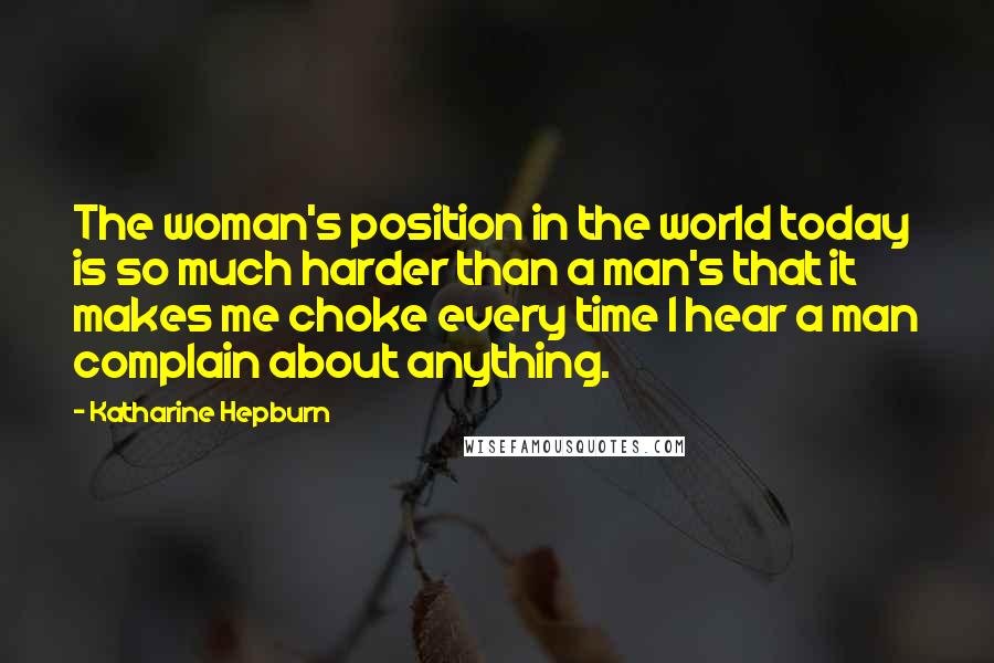 Katharine Hepburn Quotes: The woman's position in the world today is so much harder than a man's that it makes me choke every time I hear a man complain about anything.