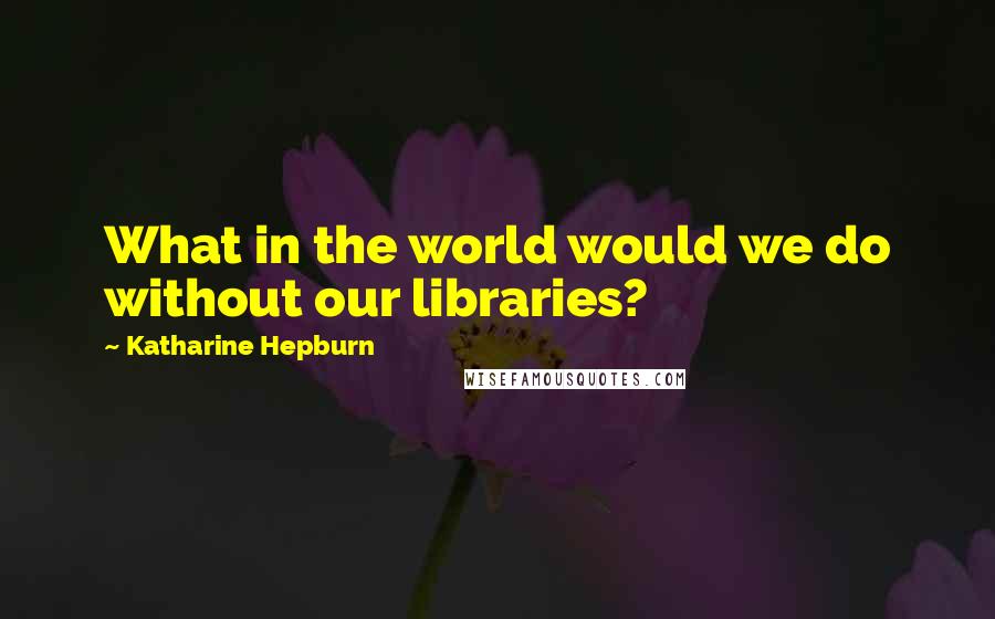 Katharine Hepburn Quotes: What in the world would we do without our libraries?