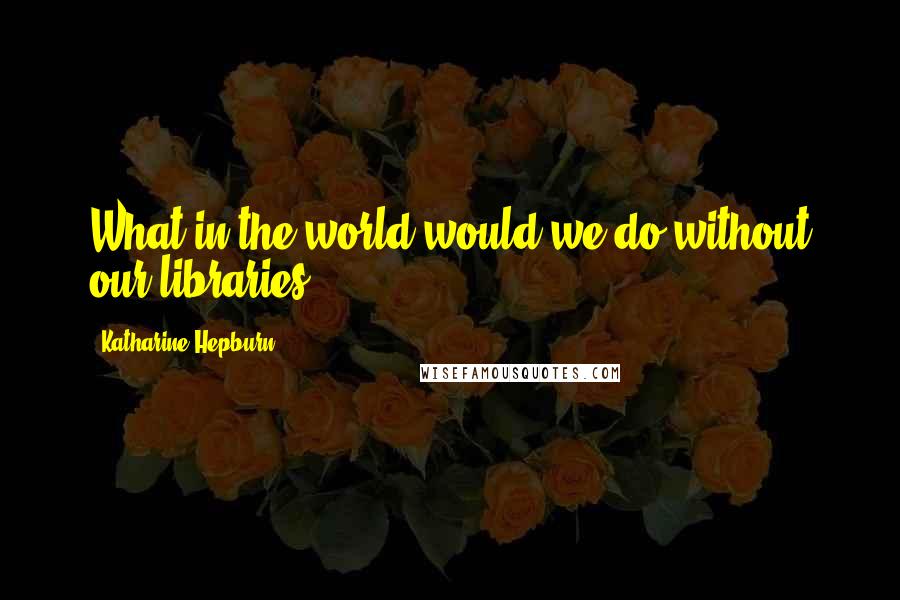 Katharine Hepburn Quotes: What in the world would we do without our libraries?