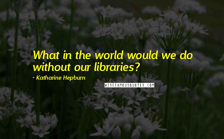 Katharine Hepburn Quotes: What in the world would we do without our libraries?