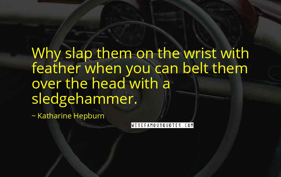 Katharine Hepburn Quotes: Why slap them on the wrist with feather when you can belt them over the head with a sledgehammer.