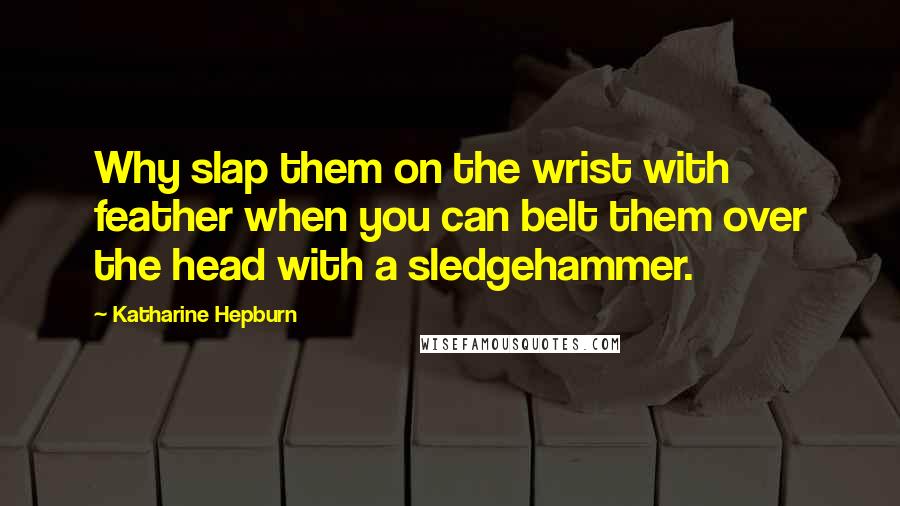 Katharine Hepburn Quotes: Why slap them on the wrist with feather when you can belt them over the head with a sledgehammer.