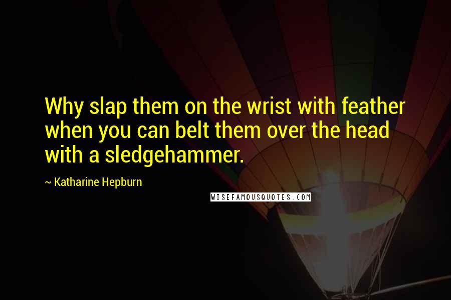 Katharine Hepburn Quotes: Why slap them on the wrist with feather when you can belt them over the head with a sledgehammer.