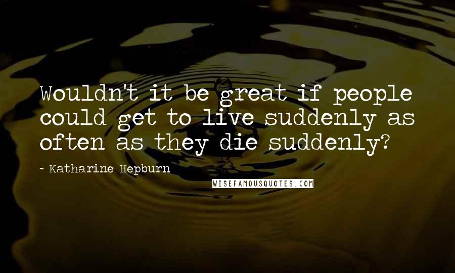 Katharine Hepburn Quotes: Wouldn't it be great if people could get to live suddenly as often as they die suddenly?