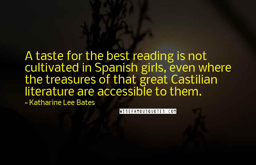 Katharine Lee Bates Quotes: A taste for the best reading is not cultivated in Spanish girls, even where the treasures of that great Castilian literature are accessible to them.