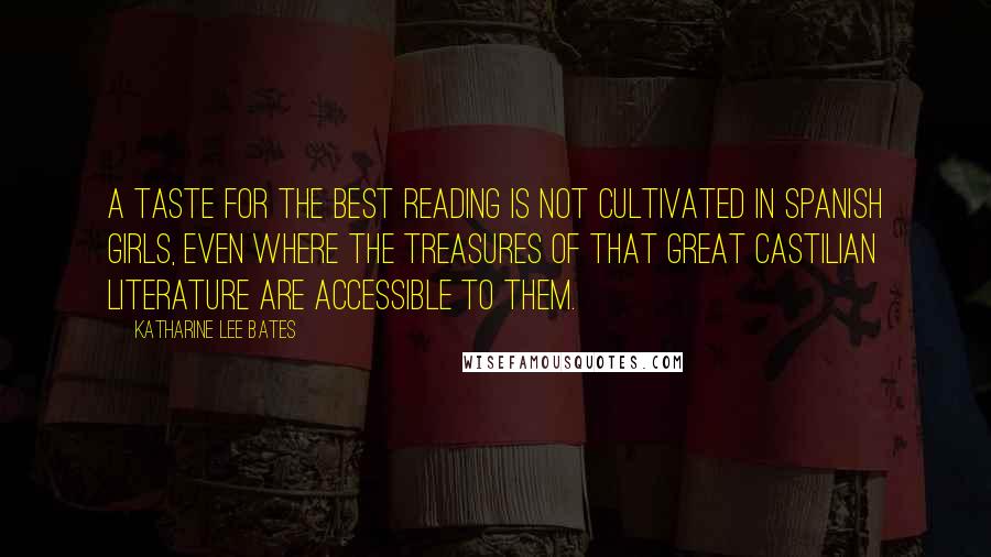 Katharine Lee Bates Quotes: A taste for the best reading is not cultivated in Spanish girls, even where the treasures of that great Castilian literature are accessible to them.