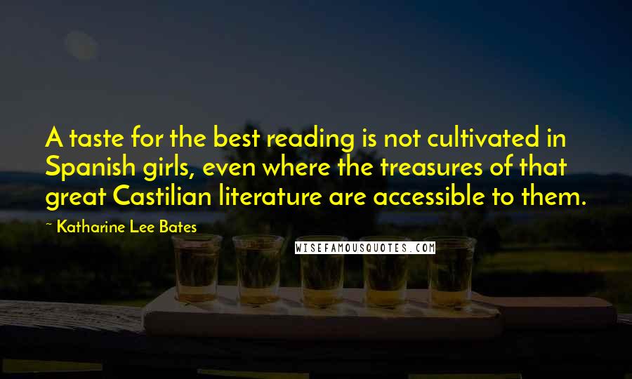 Katharine Lee Bates Quotes: A taste for the best reading is not cultivated in Spanish girls, even where the treasures of that great Castilian literature are accessible to them.