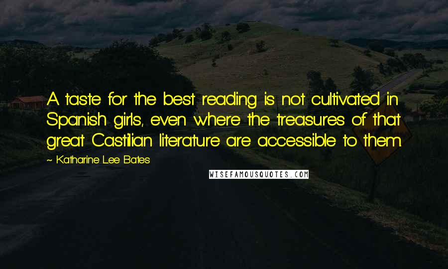 Katharine Lee Bates Quotes: A taste for the best reading is not cultivated in Spanish girls, even where the treasures of that great Castilian literature are accessible to them.