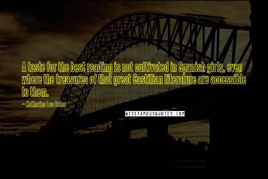 Katharine Lee Bates Quotes: A taste for the best reading is not cultivated in Spanish girls, even where the treasures of that great Castilian literature are accessible to them.