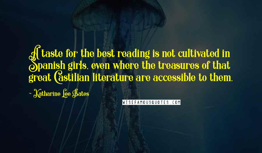 Katharine Lee Bates Quotes: A taste for the best reading is not cultivated in Spanish girls, even where the treasures of that great Castilian literature are accessible to them.