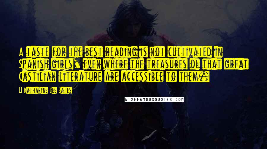 Katharine Lee Bates Quotes: A taste for the best reading is not cultivated in Spanish girls, even where the treasures of that great Castilian literature are accessible to them.