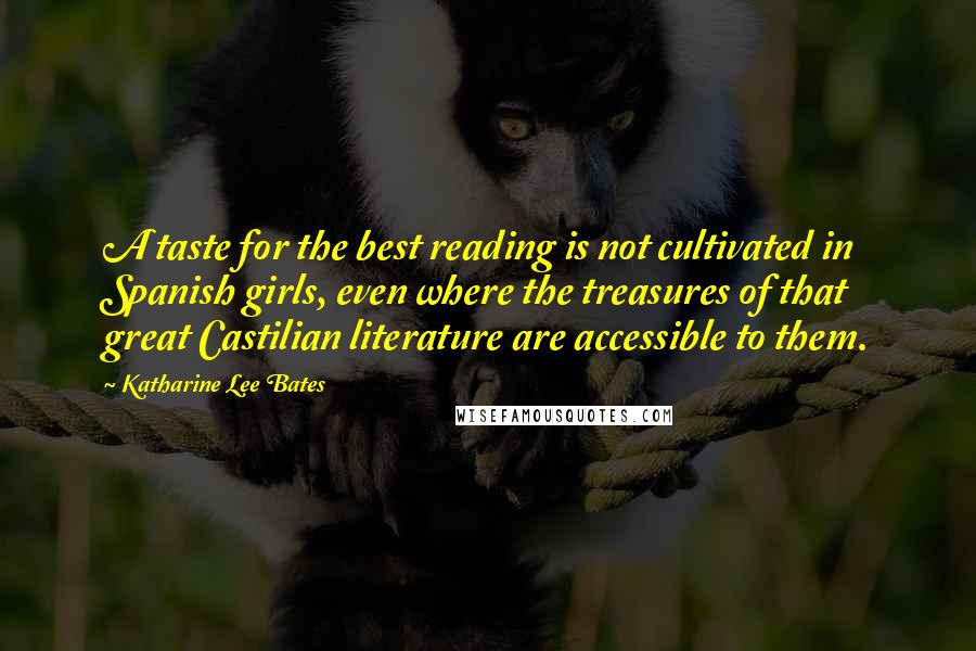 Katharine Lee Bates Quotes: A taste for the best reading is not cultivated in Spanish girls, even where the treasures of that great Castilian literature are accessible to them.