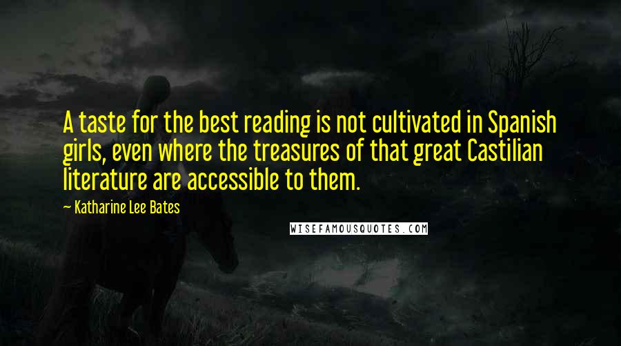 Katharine Lee Bates Quotes: A taste for the best reading is not cultivated in Spanish girls, even where the treasures of that great Castilian literature are accessible to them.