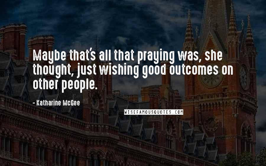 Katharine McGee Quotes: Maybe that's all that praying was, she thought, just wishing good outcomes on other people.