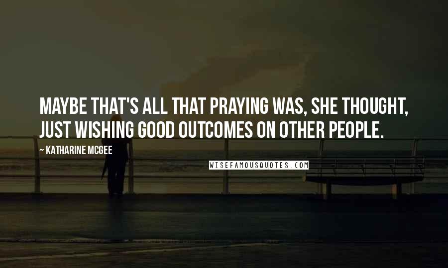 Katharine McGee Quotes: Maybe that's all that praying was, she thought, just wishing good outcomes on other people.