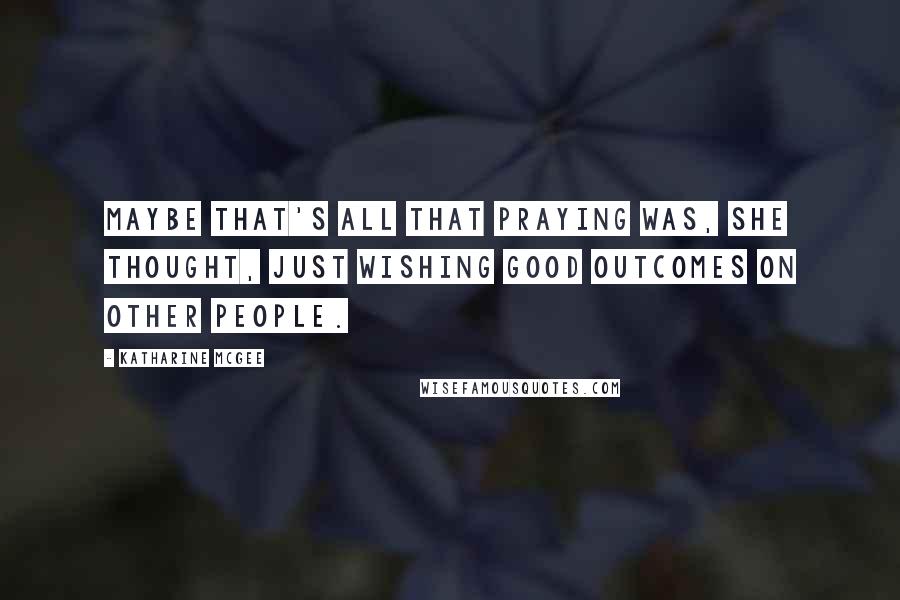 Katharine McGee Quotes: Maybe that's all that praying was, she thought, just wishing good outcomes on other people.