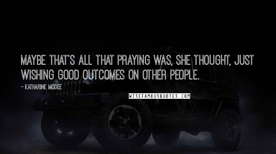 Katharine McGee Quotes: Maybe that's all that praying was, she thought, just wishing good outcomes on other people.