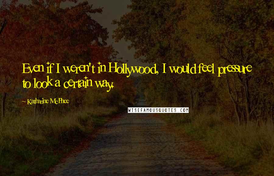 Katharine McPhee Quotes: Even if I weren't in Hollywood, I would feel pressure to look a certain way.