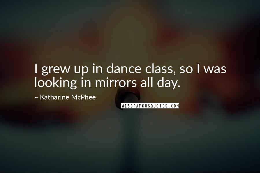 Katharine McPhee Quotes: I grew up in dance class, so I was looking in mirrors all day.