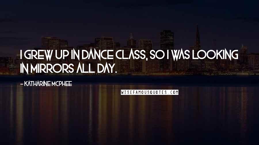 Katharine McPhee Quotes: I grew up in dance class, so I was looking in mirrors all day.