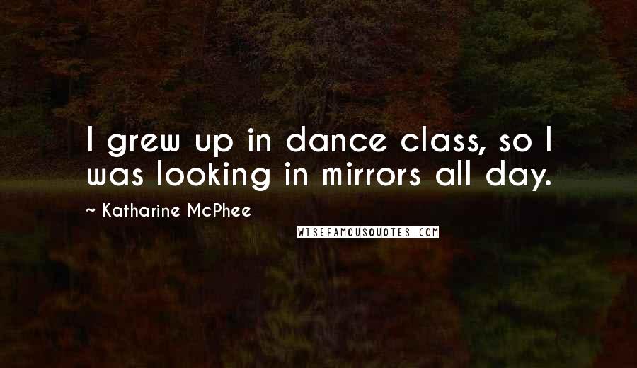 Katharine McPhee Quotes: I grew up in dance class, so I was looking in mirrors all day.