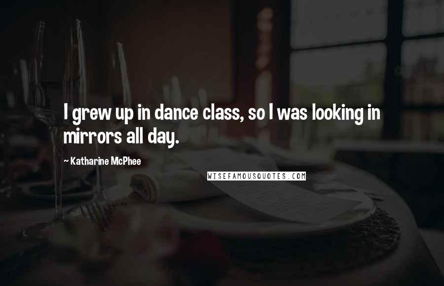 Katharine McPhee Quotes: I grew up in dance class, so I was looking in mirrors all day.