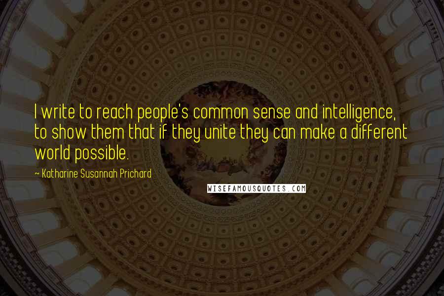 Katharine Susannah Prichard Quotes: I write to reach people's common sense and intelligence, to show them that if they unite they can make a different world possible.