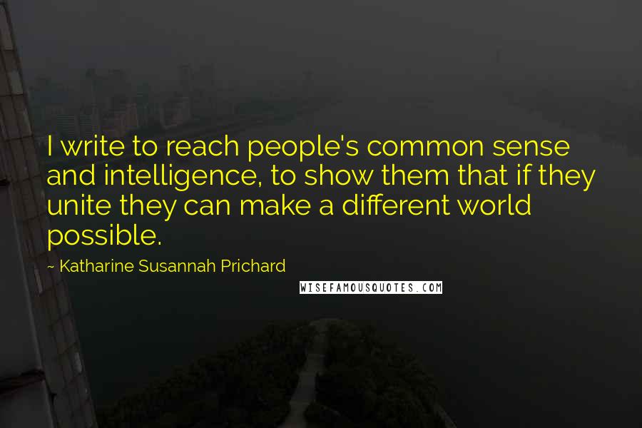 Katharine Susannah Prichard Quotes: I write to reach people's common sense and intelligence, to show them that if they unite they can make a different world possible.