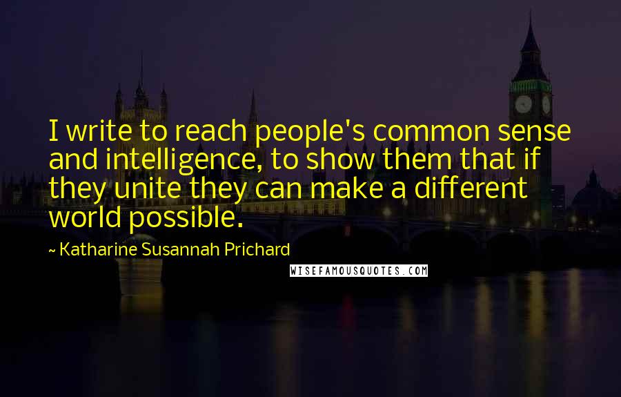 Katharine Susannah Prichard Quotes: I write to reach people's common sense and intelligence, to show them that if they unite they can make a different world possible.