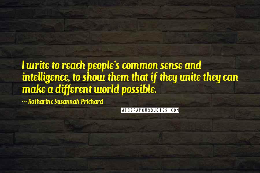 Katharine Susannah Prichard Quotes: I write to reach people's common sense and intelligence, to show them that if they unite they can make a different world possible.