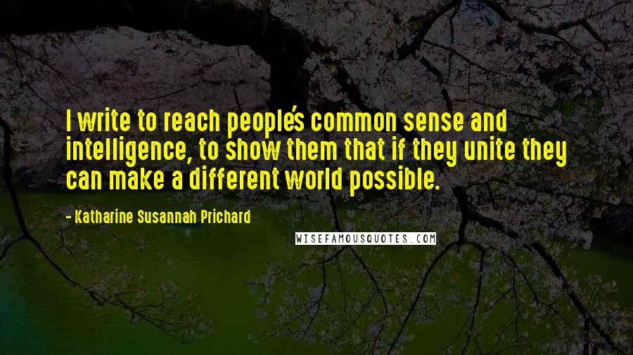 Katharine Susannah Prichard Quotes: I write to reach people's common sense and intelligence, to show them that if they unite they can make a different world possible.