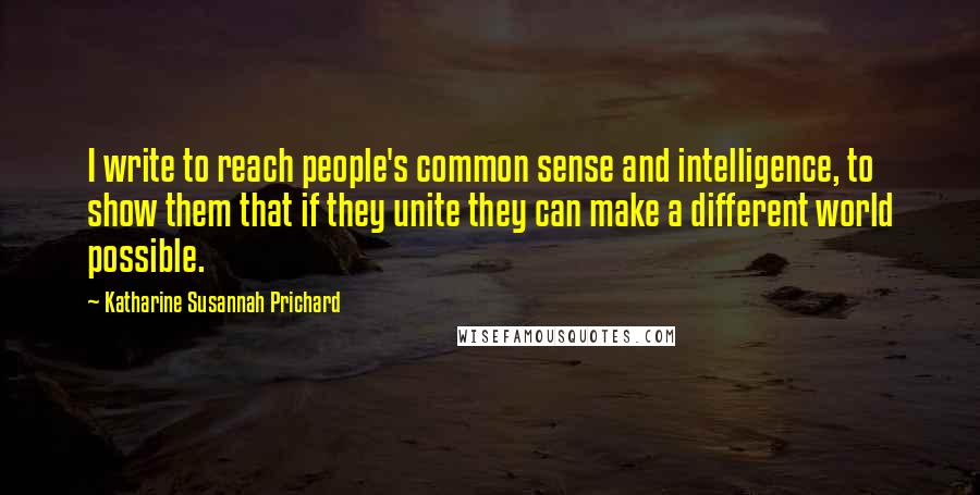 Katharine Susannah Prichard Quotes: I write to reach people's common sense and intelligence, to show them that if they unite they can make a different world possible.